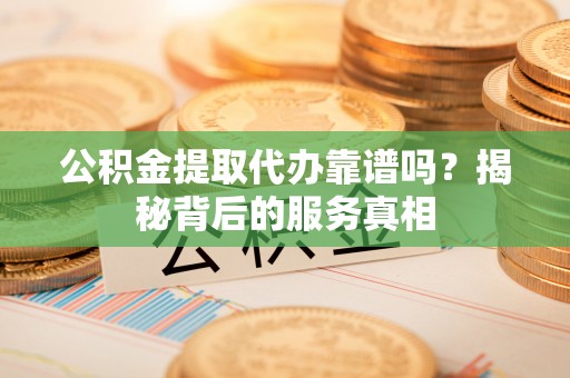 岳塘公积金提取代办靠谱吗？揭秘背后的服务真相
