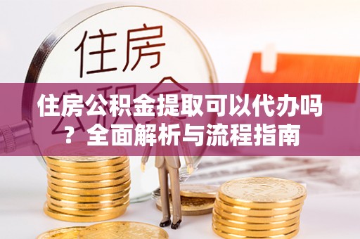 霍山住房公积金提取可以代办吗？全面解析与流程指南