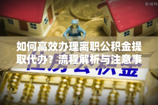 城西如何高效办理离职公积金提取代办？流程解析与注意事项