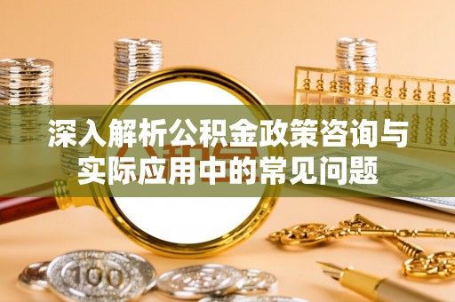 武鸣深入解析公积金政策咨询与实际应用中的常见问题