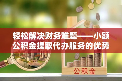 平阳轻松解决财务难题——小额公积金提取代办服务的优势与选择指南