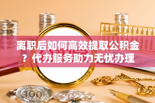 余杭离职后如何高效提取公积金？代办服务助力无忧办理