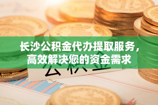 冷水江长沙公积金代办提取服务，高效解决您的资金需求