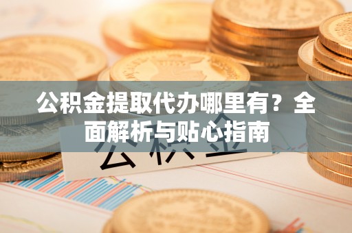 竹塘公积金提取代办哪里有？全面解析与贴心指南