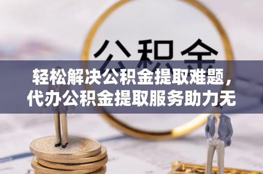 望谟轻松解决公积金提取难题，代办公积金提取服务助力无忧生活