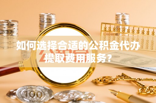 元氏如何选择合适的公积金代办提取费用服务？