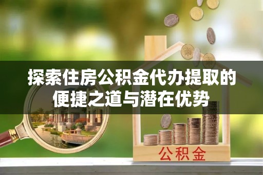 随县探索住房公积金代办提取的便捷之道与潜在优势