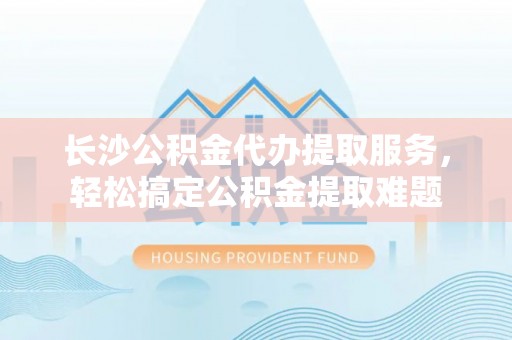 大石桥长沙公积金代办提取服务，轻松搞定公积金提取难题