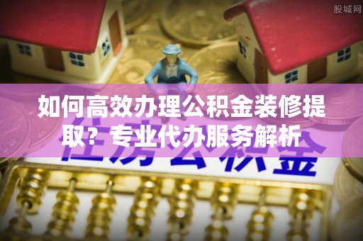 万源如何高效办理公积金装修提取？专业代办服务解析