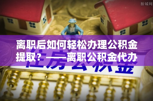 海拉尔离职后如何轻松办理公积金提取？——离职公积金代办提取服务详解