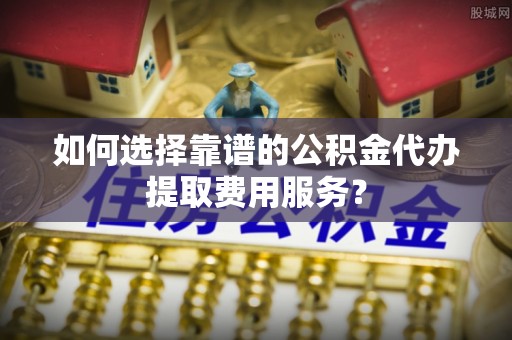 玉屏如何选择靠谱的公积金代办提取费用服务？