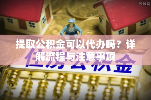 东升提取公积金可以代办吗？详解流程与注意事项