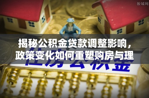 大观揭秘公积金贷款调整影响，政策变化如何重塑购房与理财规划