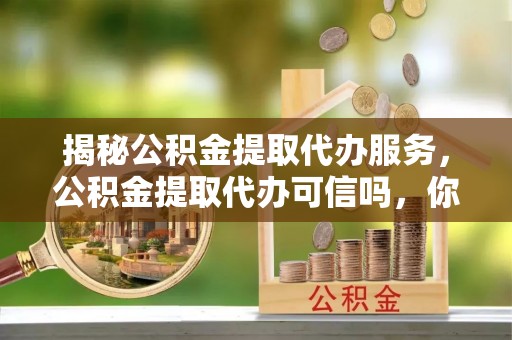 勃利揭秘公积金提取代办服务，公积金提取代办可信吗，你需要知道的真相