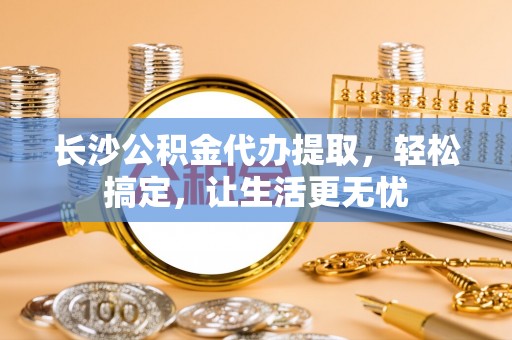 嵊州长沙公积金代办提取，轻松搞定，让生活更无忧