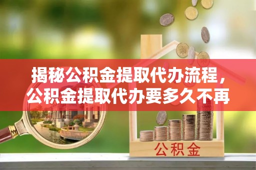 河南揭秘公积金提取代办流程，公积金提取代办要多久不再是谜题