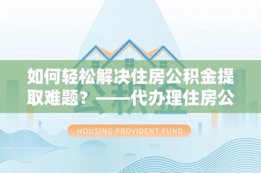 浦东如何轻松解决住房公积金提取难题？——代办理住房公积金提取服务解析