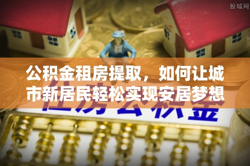 茄子河公积金租房提取，如何让城市新居民轻松实现安居梦想