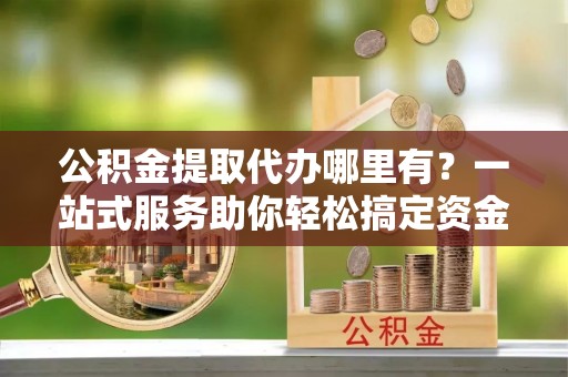 岑溪公积金提取代办哪里有？一站式服务助你轻松搞定资金难题