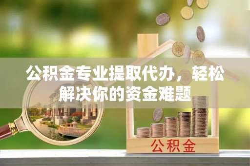 榕江公积金专业提取代办，轻松解决你的资金难题