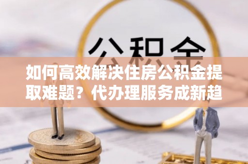 山上如何高效解决住房公积金提取难题？代办理服务成新趋势