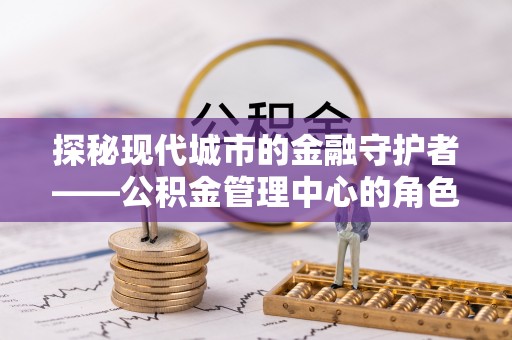 新房探秘现代城市的金融守护者——公积金管理中心的角色与使命