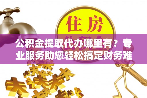 旺苍公积金提取代办哪里有？专业服务助您轻松搞定财务难题