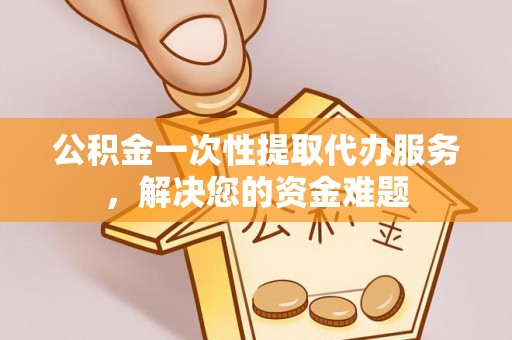威海公积金一次性提取代办服务，解决您的资金难题