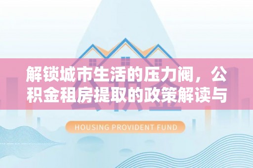 阜沙解锁城市生活的压力阀，公积金租房提取的政策解读与实践指南