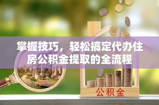 协助掌握技巧，轻松搞定代办住房公积金提取的全流程