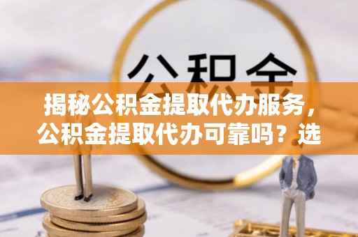精河揭秘公积金提取代办服务，公积金提取代办可靠吗？选择需谨慎