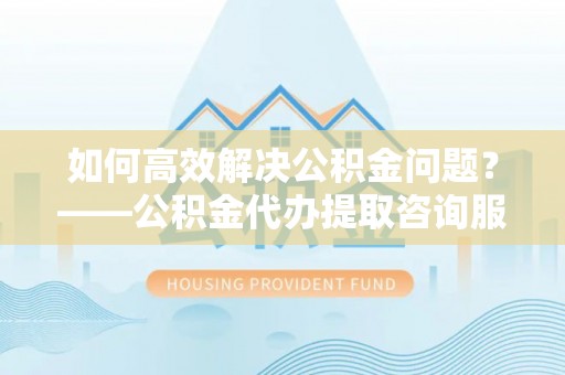 孙吴如何高效解决公积金问题？——公积金代办提取咨询服务指南