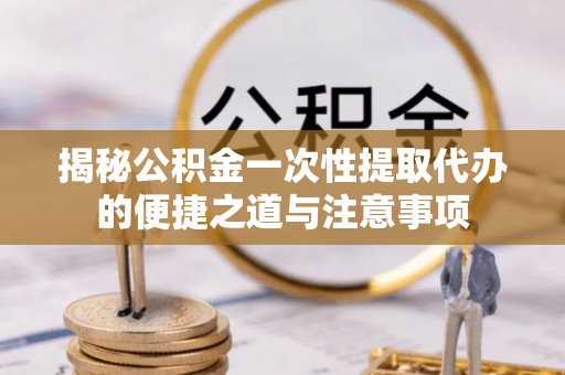 咸丰揭秘公积金一次性提取代办的便捷之道与注意事项