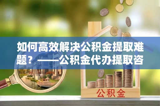 乐陵如何高效解决公积金提取难题？——公积金代办提取咨询服务全解析