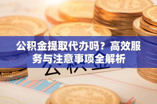 桃园公积金提取代办吗？高效服务与注意事项全解析