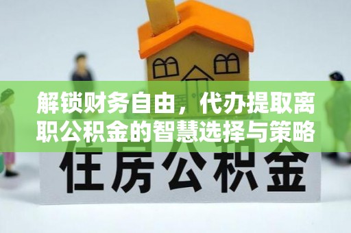 黔东南解锁财务自由，代办提取离职公积金的智慧选择与策略