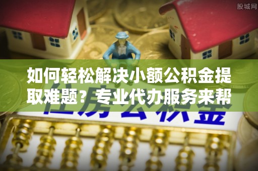 陵城如何轻松解决小额公积金提取难题？专业代办服务来帮忙