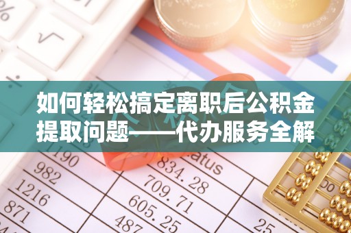 什邡如何轻松搞定离职后公积金提取问题——代办服务全解析