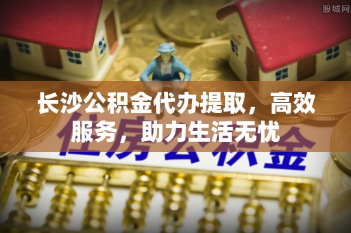 繁峙长沙公积金代办提取，高效服务，助力生活无忧