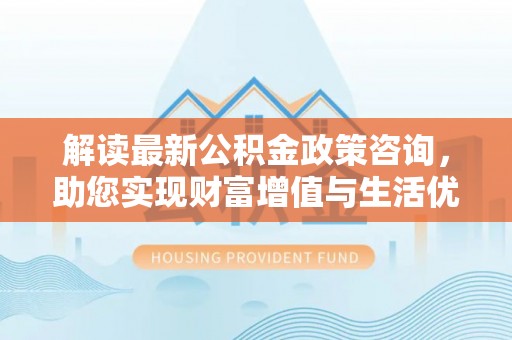 歙县解读最新公积金政策咨询，助您实现财富增值与生活优化