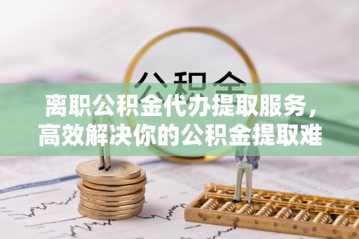 滨江离职公积金代办提取服务，高效解决你的公积金提取难题