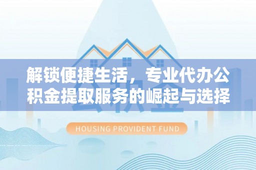友好解锁便捷生活，专业代办公积金提取服务的崛起与选择