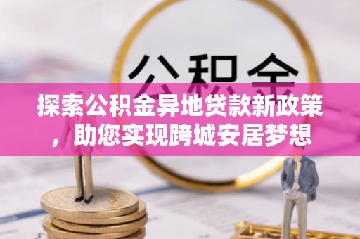 汉源探索公积金异地贷款新政策，助您实现跨城安居梦想