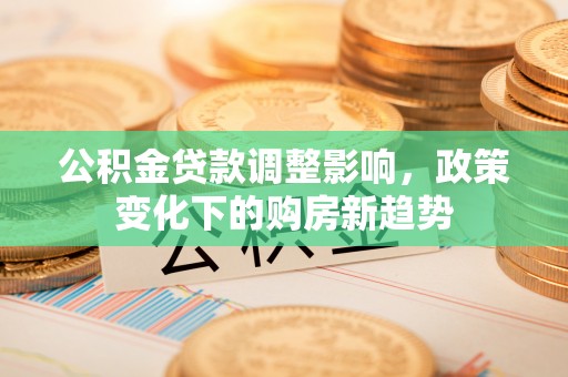 武平公积金贷款调整影响，政策变化下的购房新趋势