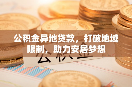 盂县公积金异地贷款，打破地域限制，助力安居梦想