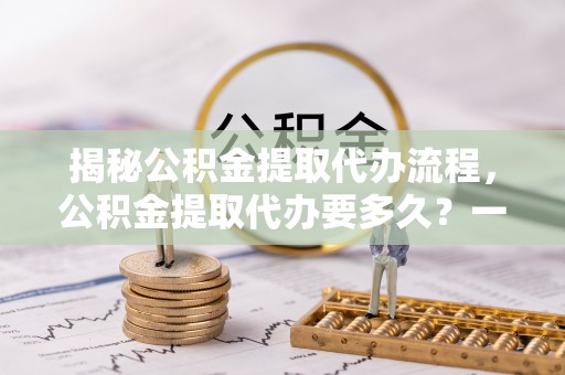 古城揭秘公积金提取代办流程，公积金提取代办要多久？一文读懂