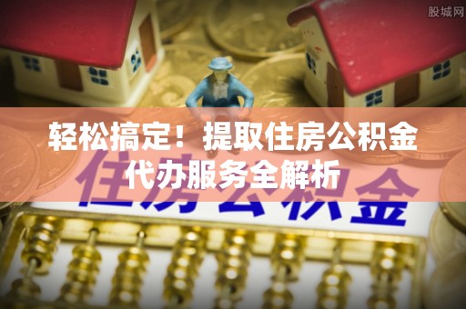 陆川轻松搞定！提取住房公积金代办服务全解析