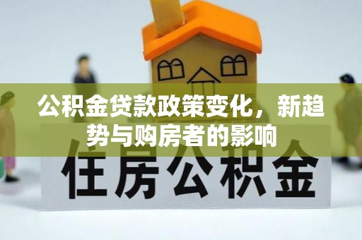 孝感公积金贷款政策变化，新趋势与购房者的影响