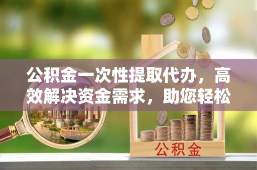 后龙公积金一次性提取代办，高效解决资金需求，助您轻松应对生活难题