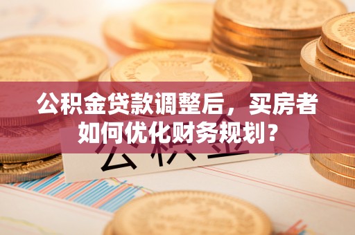 鄂托克前旗公积金贷款调整后，买房者如何优化财务规划？
